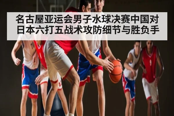 名古屋亚运会男子水球决赛中国对日本六打五战术攻防细节与胜负手