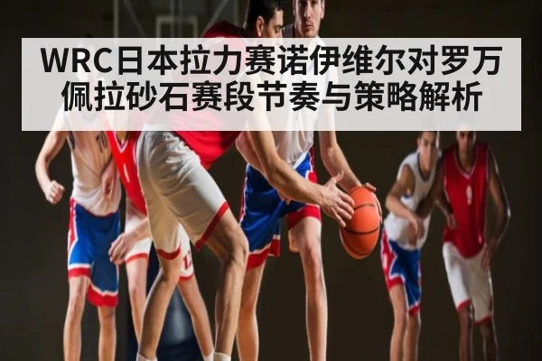 WRC日本拉力赛诺伊维尔对罗万佩拉砂石赛段节奏与策略解析