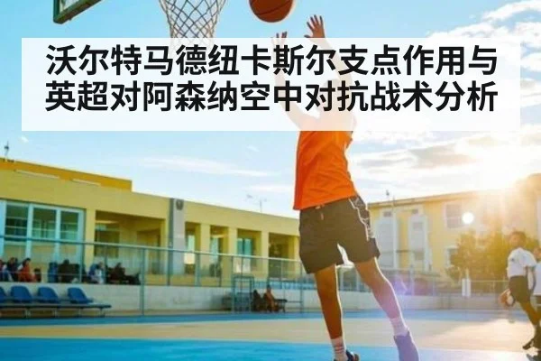 沃尔特马德纽卡斯尔支点作用与英超对阿森纳空中对抗战术分析